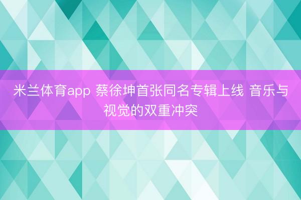 米兰体育app 蔡徐坤首张同名专辑上线 音乐与视觉的双重冲突