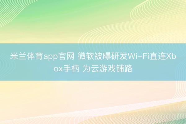 米兰体育app官网 微软被曝研发Wi-Fi直连Xbox手柄 为云游戏铺路