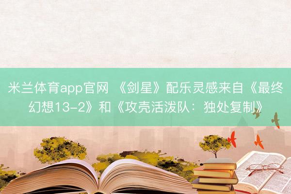 米兰体育app官网 《剑星》配乐灵感来自《最终幻想13-2》和《攻壳活泼队：独处复制》