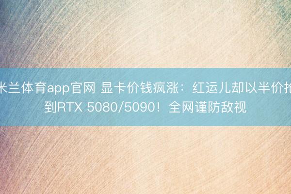 米兰体育app官网 显卡价钱疯涨：红运儿却以半价抢到RTX 5080/5090！全网谨防敌视