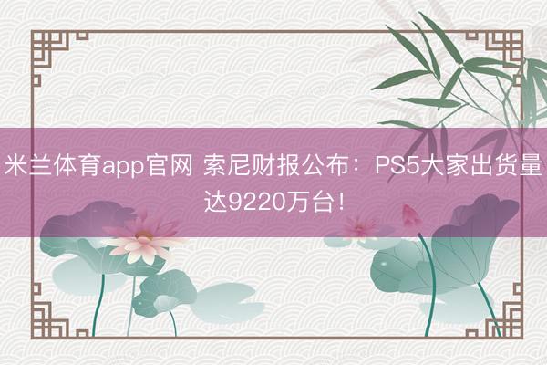 米兰体育app官网 索尼财报公布：PS5大家出货量达9220万台！