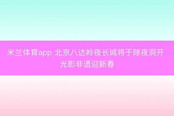 米兰体育app 北京八达岭夜长城将于除夜洞开 光影非遗迎新春