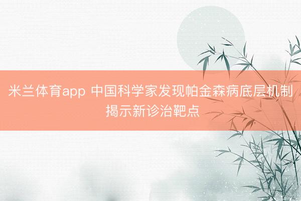 米兰体育app 中国科学家发现帕金森病底层机制 揭示新诊治靶点