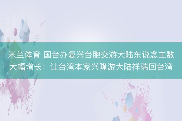 米兰体育 国台办复兴台胞交游大陆东说念主数大幅增长：让台湾本家兴隆游大陆祥瑞回台湾