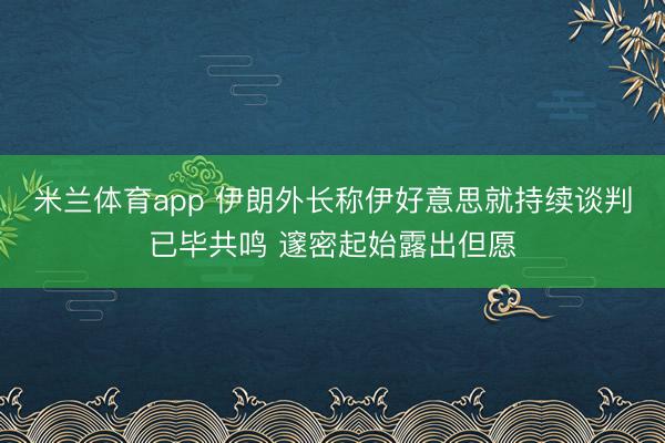 米兰体育app 伊朗外长称伊好意思就持续谈判已毕共鸣 邃密起始露出但愿