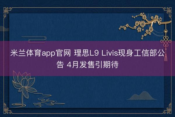 米兰体育app官网 理思L9 Livis现身工信部公告 4月发售引期待