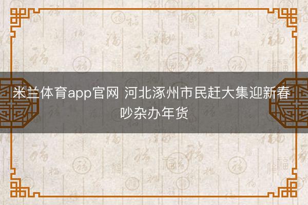 米兰体育app官网 河北涿州市民赶大集迎新春 吵杂办年货
