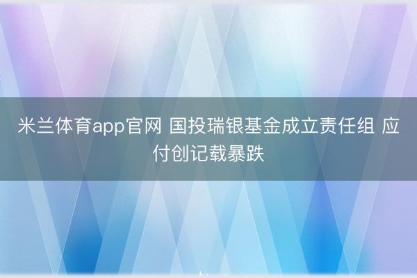 米兰体育app官网 国投瑞银基金成立责任组 应付创记载暴跌