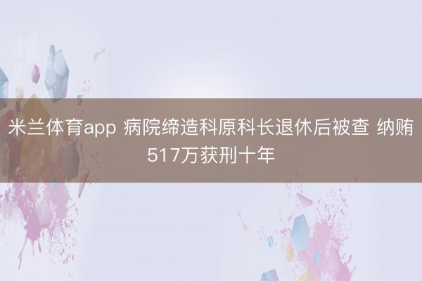 米兰体育app 病院缔造科原科长退休后被查 纳贿517万获刑十年