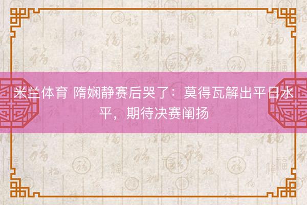 米兰体育 隋娴静赛后哭了：莫得瓦解出平日水平，期待决赛阐扬
