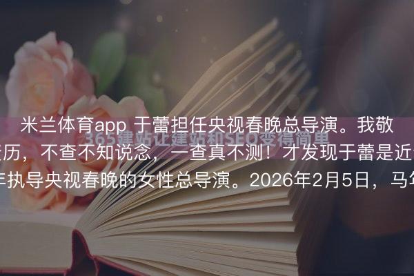 米兰体育app 于蕾担任央视春晚总导演。我敬爱查了一下这位导演的资历,不查不知说念,一查真不测!才发现于蕾是近十年唯逐个位鸠合四年执导央视春晚的女性总导演。2026年2月5日,马年春晚的片尾字幕滚动竣事,一个数字悄然写定——鸠合四年。于蕾,这个名字在春晚史上圈套前了沿途私有的钤记。近十载时光流转,她脱...