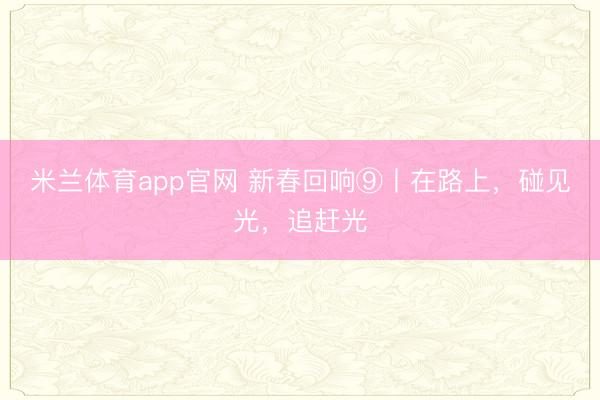 米兰体育app官网 新春回响⑨丨在路上,碰见光,追赶光