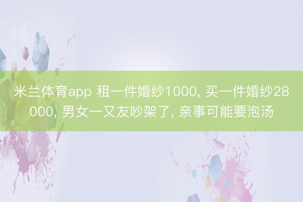 米兰体育app 租一件婚纱1000， 买一件婚纱28000， 男女一又友吵架了， 亲事可能要泡汤