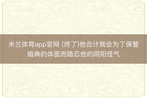 米兰体育app官网 (终了)他合计我会为了保管婚典的体面而隐忍他的阴阳怪气