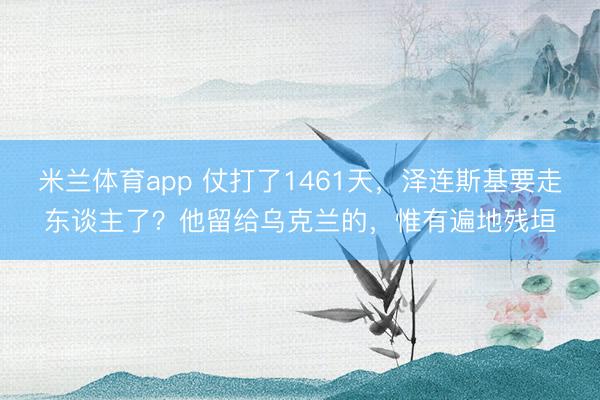 米兰体育app 仗打了1461天，泽连斯基要走东谈主了？他留给乌克兰的，惟有遍地残垣