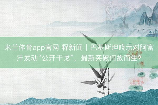 米兰体育app官网 释新闻｜巴基斯坦晓示对阿富汗发动“公开干戈”，最新突破何故而生？