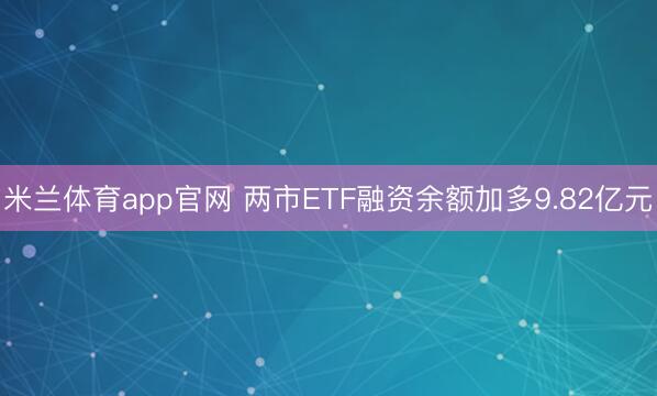 米兰体育app官网 两市ETF融资余额加多9.82亿元