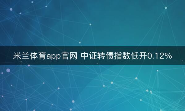 米兰体育app官网 中证转债指数低开0.12%