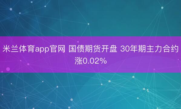 米兰体育app官网 国债期货开盘 30年期主力合约涨0.02%