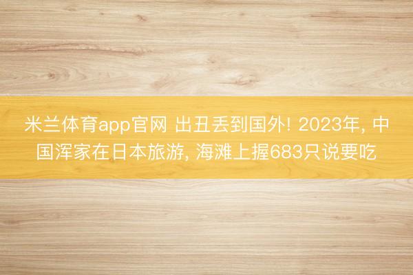 米兰体育app官网 出丑丢到国外! 2023年, 中国浑家在日本旅游, 海滩上握683只说要吃