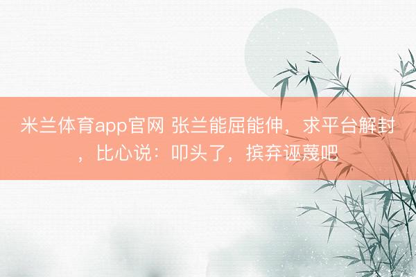 米兰体育app官网 张兰能屈能伸,求平台解封,比心说:叩头了,摈弃诬蔑吧