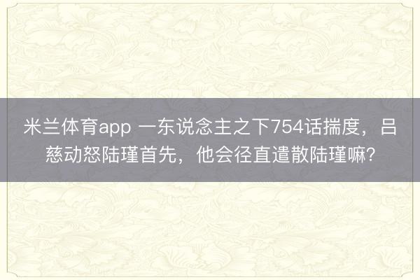 米兰体育app 一东说念主之下754话揣度，吕慈动怒陆瑾首先，他会径直遣散陆瑾嘛？