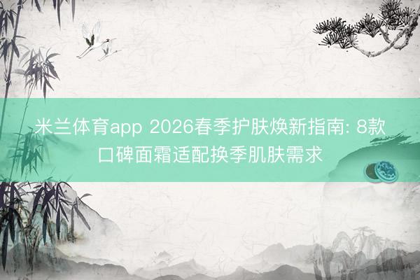 米兰体育app 2026春季护肤焕新指南: 8款口碑面霜适配换季肌肤需求