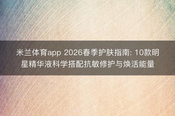 米兰体育app 2026春季护肤指南: 10款明星精华液科学搭配抗敏修护与焕活能量
