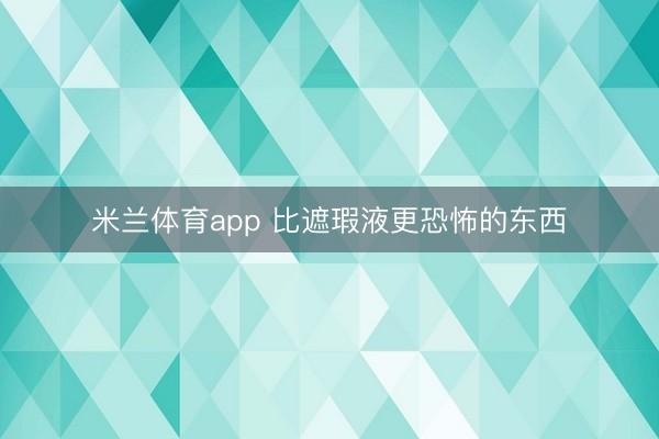 米兰体育app 比遮瑕液更恐怖的东西