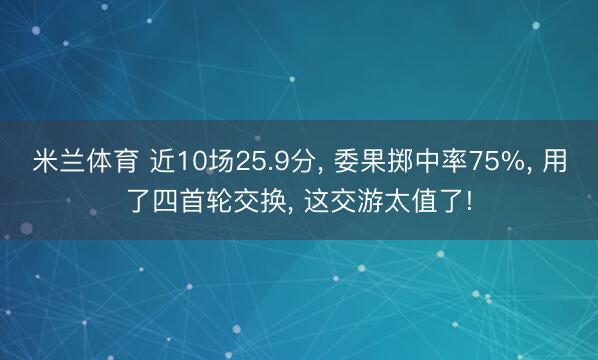 米兰体育 近10场25.9分， 委果掷中率75%， 用了四首轮交换， 这交游太值了!