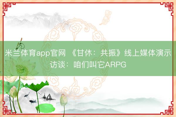 米兰体育app官网 《甘休:共振》线上媒体演示访谈:咱们叫它ARPG