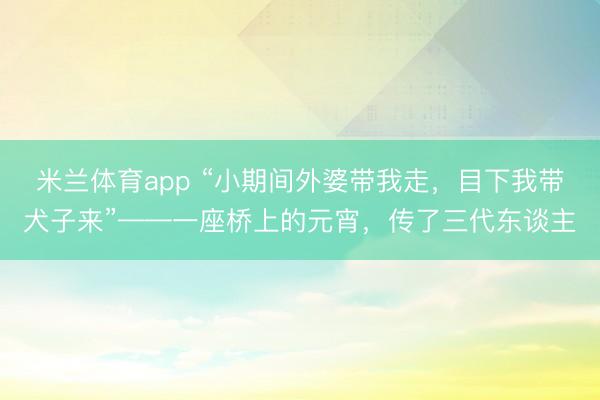 米兰体育app “小期间外婆带我走,目下我带犬子来”——一座桥上的元宵,传了三代东谈主