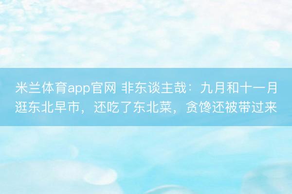 米兰体育app官网 非东谈主哉：九月和十一月逛东北早市，还吃了东北菜，贪馋还被带过来