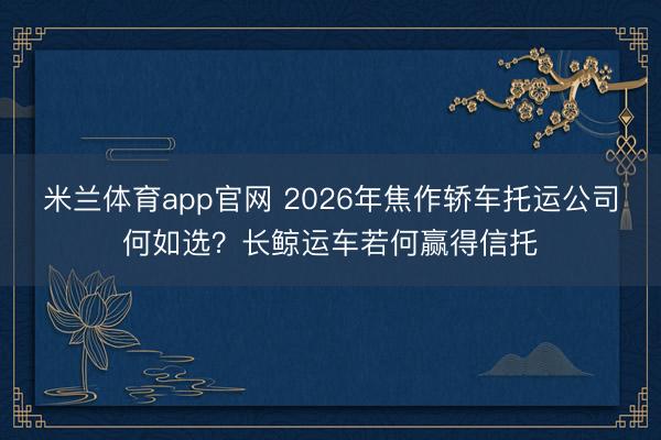 米兰体育app官网 2026年焦作轿车托运公司何如选？长鲸运车若何赢得信托