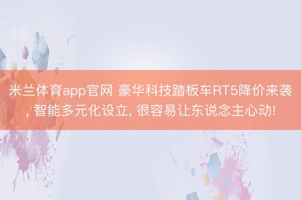 米兰体育app官网 豪华科技踏板车RT5降价来袭， 智能多元化设立， 很容易让东说念主心动!