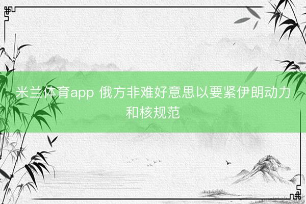 米兰体育app 俄方非难好意思以要紧伊朗动力和核规范