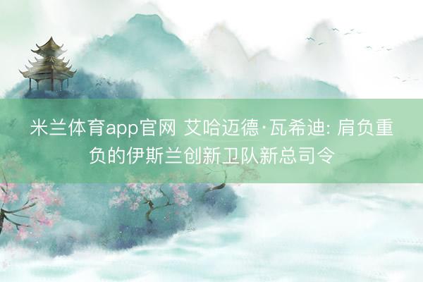 米兰体育app官网 艾哈迈德·瓦希迪: 肩负重负的伊斯兰创新卫队新总司令
