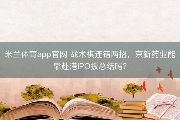 米兰体育app官网 战术棋连错两招，京新药业能靠赴港IPO扳总结吗？