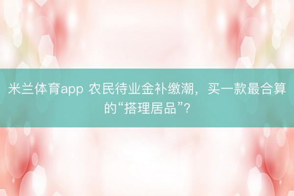 米兰体育app 农民待业金补缴潮,买一款最合算的“搭理居品”?
