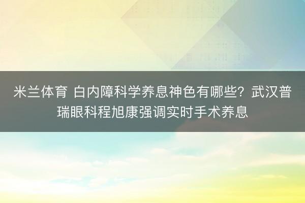 米兰体育 白内障科学养息神色有哪些？武汉普瑞眼科程旭康强调实时手术养息