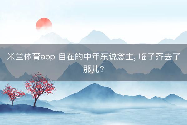 米兰体育app 自在的中年东说念主， 临了齐去了那儿?