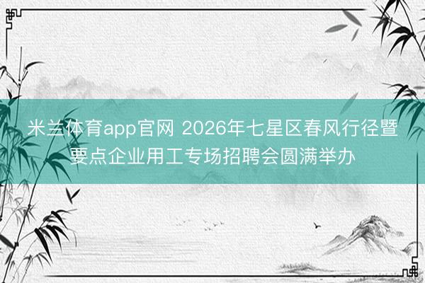 米兰体育app官网 2026年七星区春风行径暨要点企业用工专场招聘会圆满举办
