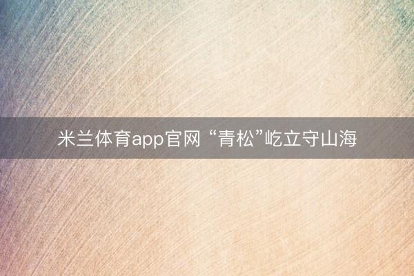 米兰体育app官网 “青松”屹立守山海