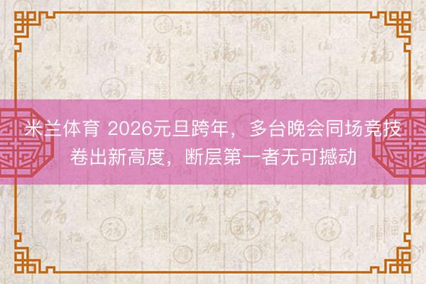 米兰体育 2026元旦跨年,多台晚会同场竞技卷出新高度,断层第一者无可撼动