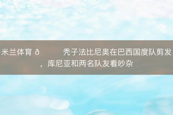 米兰体育 😂秃子法比尼奥在巴西国度队剪发，库尼亚和两名队友看吵杂