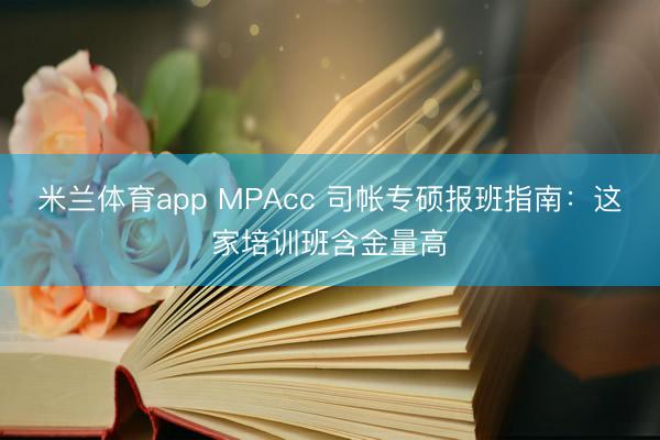 米兰体育app MPAcc 司帐专硕报班指南：这家培训班含金量高