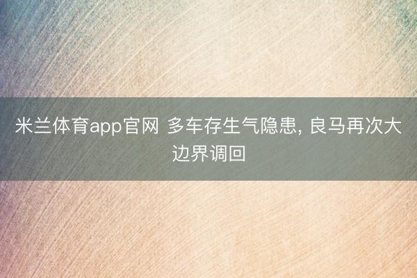 米兰体育app官网 多车存生气隐患， 良马再次大边界调回