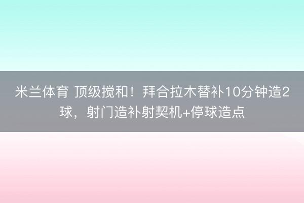 米兰体育 顶级搅和！拜合拉木替补10分钟造2球，射门造补射契机+停球造点