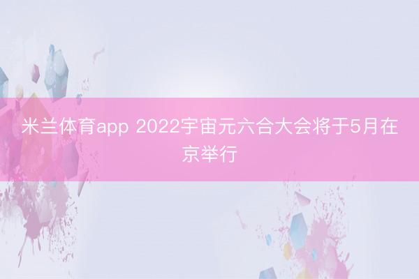 米兰体育app 2022宇宙元六合大会将于5月在京举行