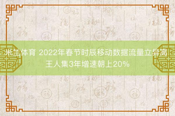 米兰体育 2022年春节时辰移动数据流量立异高 王人集3年增速朝上20%